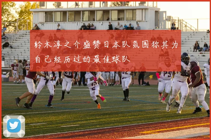 铃木淳之介盛赞日本队氛围称其为自己经历过的最佳球队