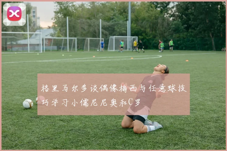 格里马尔多谈偶像梅西与任意球技巧学习小儒尼尼奥和C罗