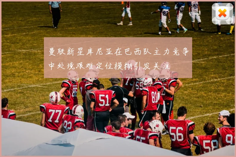 曼联新星库尼亚在巴西队主力竞争中处境艰难定位模糊引发关注