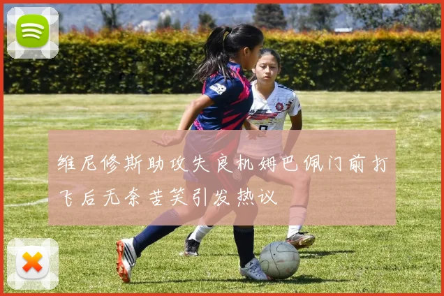 维尼修斯助攻失良机姆巴佩门前打飞后无奈苦笑引发热议