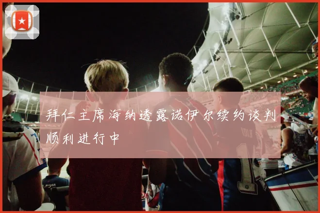 拜仁主席海纳透露诺伊尔续约谈判顺利进行中