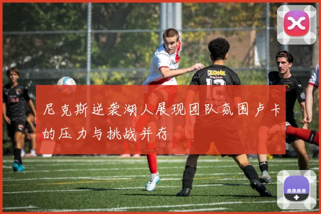 尼克斯逆袭湖人展现团队氛围卢卡的压力与挑战并存