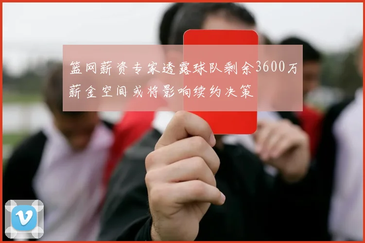 篮网薪资专家透露球队剩余3600万薪金空间或将影响续约决策