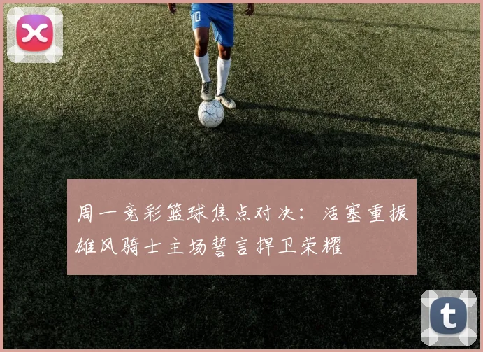周一竞彩篮球焦点对决：活塞重振雄风骑士主场誓言捍卫荣耀