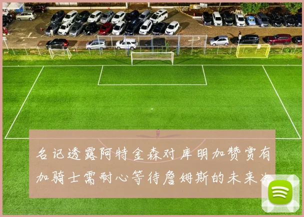 名记透露阿特金森对库明加赞赏有加骑士需耐心等待詹姆斯的未来决定