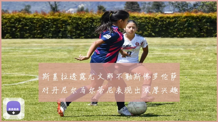 斯基拉透露尤文那不勒斯佛罗伦萨对丹尼尔马尔蒂尼表现出浓厚兴趣
