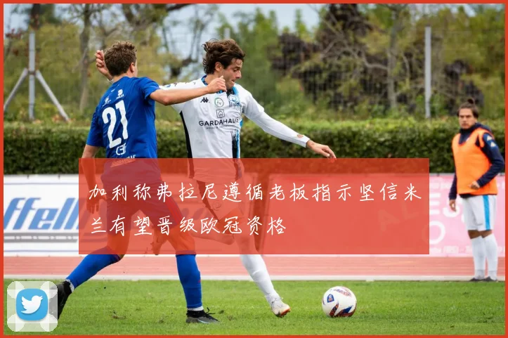 加利称弗拉尼遵循老板指示坚信米兰有望晋级欧冠资格