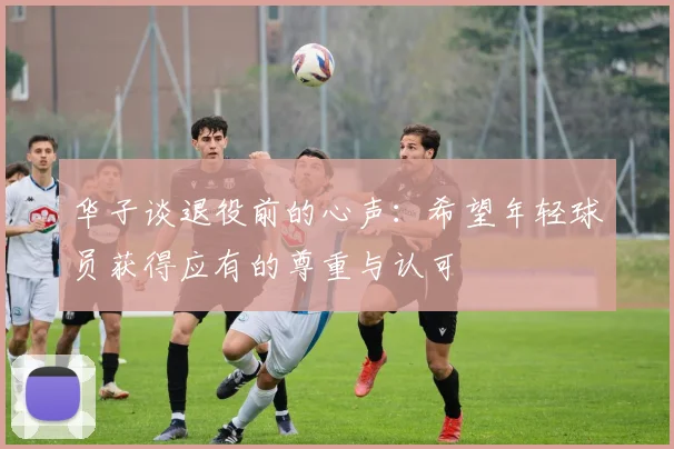华子谈退役前的心声：希望年轻球员获得应有的尊重与认可