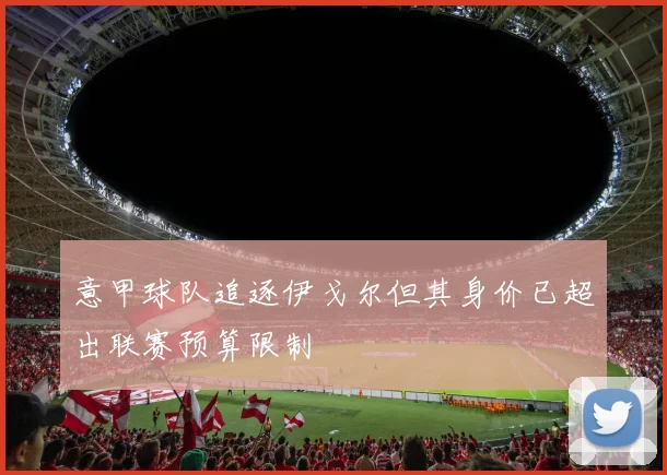意甲球队追逐伊戈尔但其身价已超出联赛预算限制